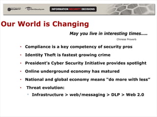 Our World is Changing
                            May you live in interesting times…..
                                                 Chinese Proverb


    • Compliance is a key competency of security pros

    • Identity Theft is fastest growing crime

    • President’s Cyber Security Initiative provides spotlight

    • Online underground economy has matured

    • National and global economy means “do more with less”

    •   Threat evolution:
        •   Infrastructure > web/messaging > DLP > Web 2.0
 