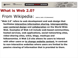 What is Web 2.0?
 From Wikipedia:                (which is, itself, a 2.0 phenomenon)



"Web 2.0" refers to web development and web design that
  facilitates interactive information sharing, interoperability,
  user-centered design and collaboration on the World Wide
  Web. Examples of Web 2.0 include web-based communities,
  hosted services, web applications, social-networking sites,
  video-sharing sites, wikis, blogs, mashups and
  folksonomies. A Web 2.0 site allows its users to interact
  with other users or to change website content, in contrast
  to non-interactive websites where users are limited to the
  passive viewing of information that is provided to them.
 