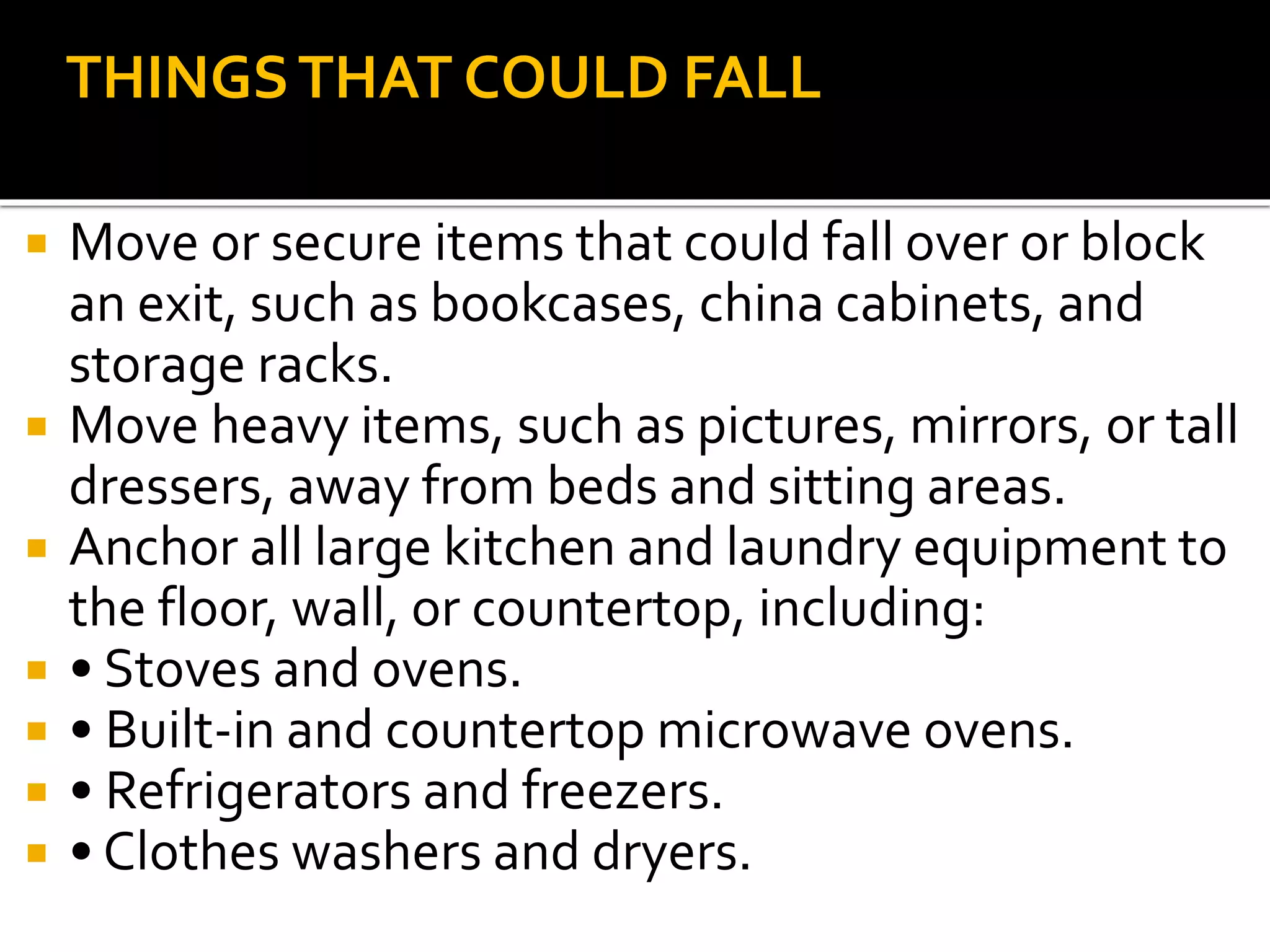  Move or secure items that could fall over or block
an exit, such as bookcases, china cabinets, and
storage racks.
 Move heavy items, such as pictures, mirrors, or tall
dressers, away from beds and sitting areas.
 Anchor all large kitchen and laundry equipment to
the floor, wall, or countertop, including:
 • Stoves and ovens.
 • Built-in and countertop microwave ovens.
 • Refrigerators and freezers.
 • Clothes washers and dryers.
THINGSTHAT COULD FALL
 