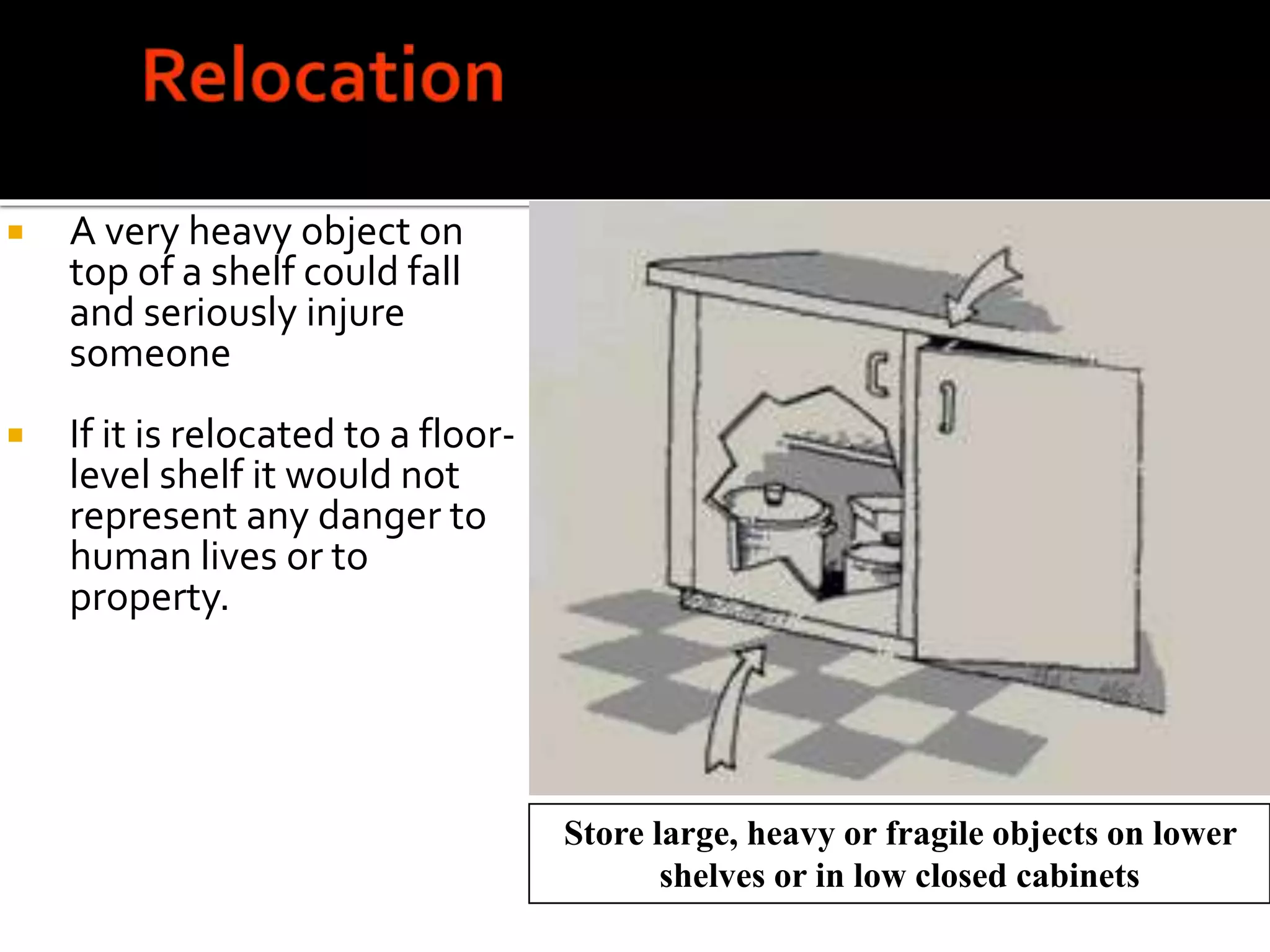 Store large, heavy or fragile objects on lower
shelves or in low closed cabinets
 A very heavy object on
top of a shelf could fall
and seriously injure
someone
 If it is relocated to a floor-
level shelf it would not
represent any danger to
human lives or to
property.
 
