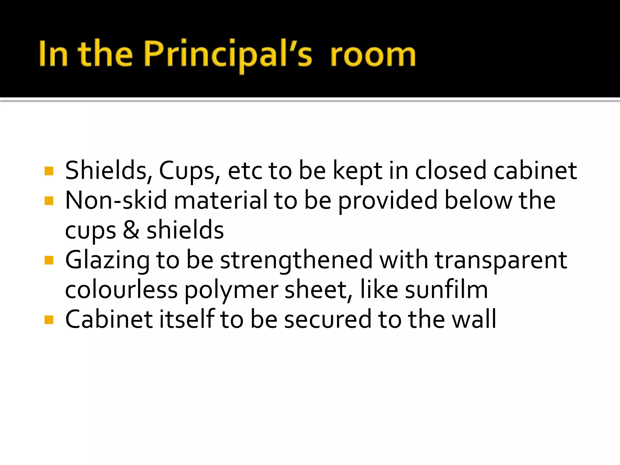  Shields, Cups, etc to be kept in closed cabinet
 Non-skid material to be provided below the
cups & shields
 Glazing to be strengthened with transparent
colourless polymer sheet, like sunfilm
 Cabinet itself to be secured to the wall
 