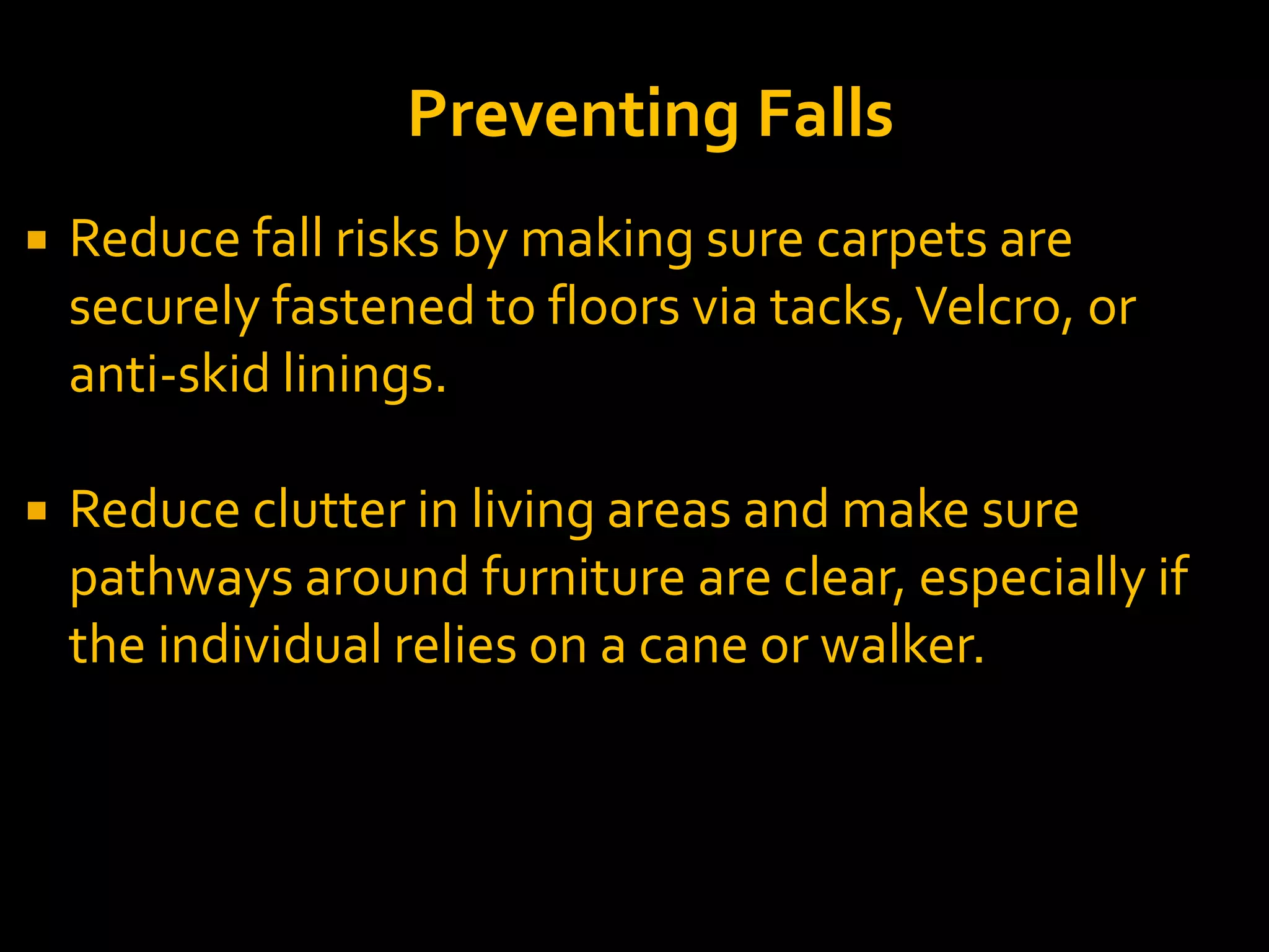  Reduce fall risks by making sure carpets are
securely fastened to floors via tacks,Velcro, or
anti-skid linings.
 Reduce clutter in living areas and make sure
pathways around furniture are clear, especially if
the individual relies on a cane or walker.
Preventing Falls
 