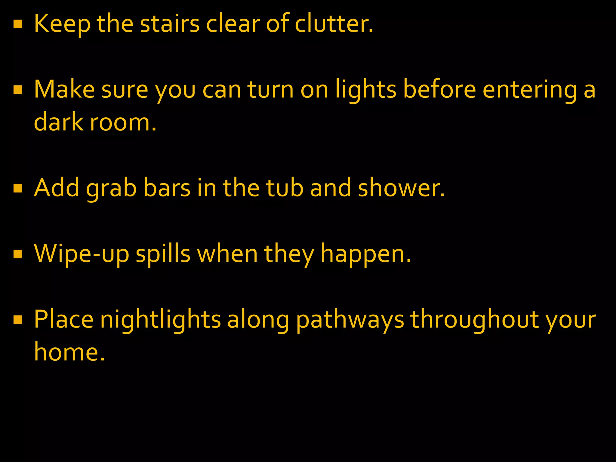  Keep the stairs clear of clutter.
 Make sure you can turn on lights before entering a
dark room.
 Add grab bars in the tub and shower.
 Wipe-up spills when they happen.
 Place nightlights along pathways throughout your
home.
 