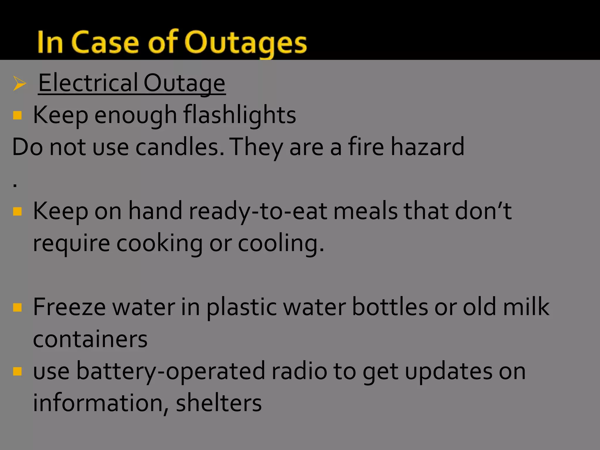  ElectricalOutage
 Keep enough flashlights
Do not use candles.They are a fire hazard
.
 Keep on hand ready-to-eat meals that don’t
require cooking or cooling.
 Freeze water in plastic water bottles or old milk
containers
 use battery-operated radio to get updates on
information, shelters
 