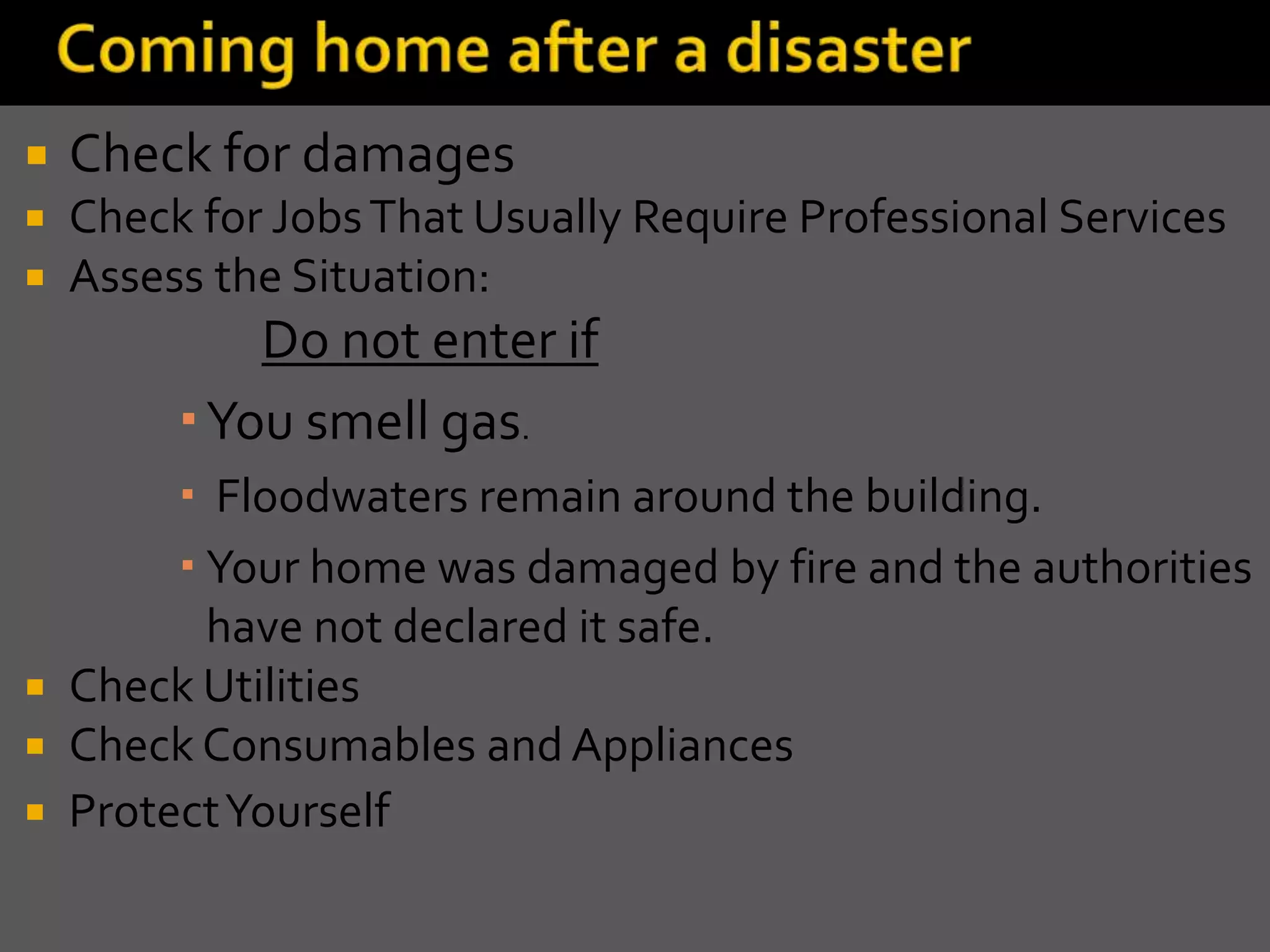  Check for damages
 Check for JobsThat Usually Require Professional Services
 Assess the Situation:
Do not enter if
 You smell gas.
 Floodwaters remain around the building.
 Your home was damaged by fire and the authorities
have not declared it safe.
 Check Utilities
 Check Consumables and Appliances
 ProtectYourself
 