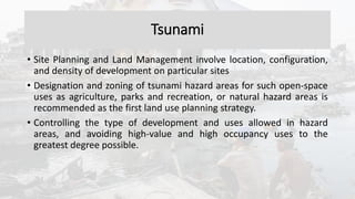 Tsunami
• Site Planning and Land Management involve location, configuration,
and density of development on particular sites
• Designation and zoning of tsunami hazard areas for such open-space
uses as agriculture, parks and recreation, or natural hazard areas is
recommended as the first land use planning strategy.
• Controlling the type of development and uses allowed in hazard
areas, and avoiding high-value and high occupancy uses to the
greatest degree possible.
 