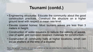 Tsunami (contd.)
• Engineering structures: Educate the community about the good
construction practices. Construct the structure on a higher
ground level with respect to mean sea level.
• Elevate coastal homes: Most tsunami waves are less than 3
meters in height.
• Construction of water breakers to reduce the velocity of waves.
Use of water and corrosion resistant materials for construction.
• Construction of community halls at higher locations, which can
act as shelters at the time of a disaster.
Flood management - Flooding will result from a tsunami as high sea waves flood the coastal areas. In that situation, Flood
mitigation measures could be incorporated.
 