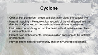Cyclone
• Coastal belt plantation - green belt plantation along the coastal line
• Hazard mapping – Meteorological records of the wind speed and the
directions. Cyclones can be predicted several days in advance.
• Land use control designed so that least critical activities are placed
in vulnerable areas.
• Protect river embankments. Communication lines should be installed
underground.
• Provide strong halls for community shelter in vulnerable locations.
 