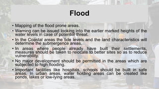 Flood
• Mapping of the flood prone areas.
• Warning can be issued looking into the earlier marked heights of the
water levels in case of potential threat.
• In the Coastal areas the tide levels and the land characteristics will
determine the submergence areas.
• In areas where people already have built their settlements,
measures should be taken to relocate to better sites so as to reduce
vulnerability.
• No major development should be permitted in the areas which are
subjected to high flooding.
• Important facilities like hospitals, schools should be built in safe
areas. In urban areas, water holding areas can be created like
ponds, lakes or low-lying areas.
 