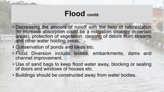 Flood contd.
• Decreasing the amount of runoff with the help of reforestation
(to increase absorption could be a mitigation strategy in certain
areas), protection of vegetation, clearing of debris from streams
and other water holding areas,
• Conservation of ponds and lakes etc.
• Flood Diversion include levees, embankments, dams and
channel improvement.
• Use of sand bags to keep flood water away, blocking or sealing
of doors and windows of houses etc.
• Buildings should be constructed away from water bodies.
 