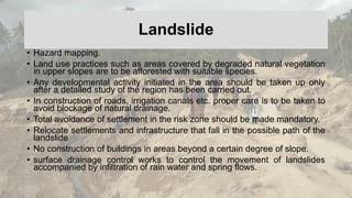 Landslide
• Hazard mapping.
• Land use practices such as areas covered by degraded natural vegetation
in upper slopes are to be afforested with suitable species.
• Any developmental activity initiated in the area should be taken up only
after a detailed study of the region has been carried out.
• In construction of roads, irrigation canals etc. proper care is to be taken to
avoid blockage of natural drainage.
• Total avoidance of settlement in the risk zone should be made mandatory.
• Relocate settlements and infrastructure that fall in the possible path of the
landslide
• No construction of buildings in areas beyond a certain degree of slope.
• surface drainage control works to control the movement of landslides
accompanied by infiltration of rain water and spring flows.
 