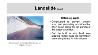 Landslide contd.
Retaining Walls
• Constructed to prevent smaller
sized and secondary landslides that
often occur along the toe portion of
the larger landslides.
• Can be built to stop land from
slipping (these walls are commonly
seen along roads in hill stations).
Retaining wall - Reinforced wall constructed as a
mitigation measure.
 