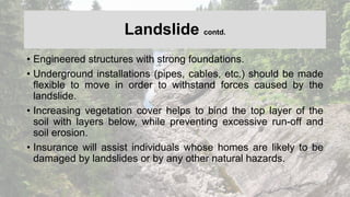 Landslide contd.
• Engineered structures with strong foundations.
• Underground installations (pipes, cables, etc.) should be made
flexible to move in order to withstand forces caused by the
landslide.
• Increasing vegetation cover helps to bind the top layer of the
soil with layers below, while preventing excessive run-off and
soil erosion.
• Insurance will assist individuals whose homes are likely to be
damaged by landslides or by any other natural hazards.
 