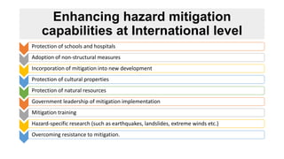 Enhancing hazard mitigation
capabilities at International level
Protection of schools and hospitals
Adoption of non-structural measures
Incorporation of mitigation into new development
Protection of cultural properties
Protection of natural resources
Government leadership of mitigation implementation
Mitigation training
Hazard-specific research (such as earthquakes, landslides, extreme winds etc.)
Overcoming resistance to mitigation.
 