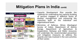 Mitigation Plans in India contd.
• Capacity Development Plan provide the
roadmap for undertaking the capacity building
of persons engaged in different facets of
disaster management and enhancing the
capacities both at the individual and
organizational levels.
• Ministries of Defense, Mines (Geological
Survey of India), Department of Atomic
Energy, Department of Agriculture &
Cooperation, Railways and Water resources
will undertake the recommended prevention
and mitigation measures to address the
hazards and risks involved in the core activities
of their sector.
 