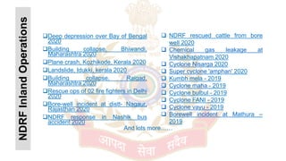 ❑Deep depression over Bay of Bengal
2020
❑Building collapse, Bhiwandi,
Maharashtra 2020
❑Plane crash, Kozhikode, Kerala 2020
❑Landslide, Idukki, kerala 2020
❑Building collapse, Raigad,
Maharashtra 2020
❑Rescue ops of 02 fire fighters in Delhi
2020
❑Bore-well incident at distt- Nagaur,
Rajasthan 2020
❑NDRF response in Nashik bus
accident 2020
❑ NDRF rescued cattle from bore
well 2020
❑ Chemical gas leakage at
Vishakhapatnam 2020
❑ Cyclone Nisarga 2020
❑ Super cyclone 'amphan' 2020
❑ Kumbh mela - 2019
❑ Cyclone maha - 2019
❑ Cyclone bulbul - 2019
❑ Cyclone FANI - 2019
❑ Cyclone vayu - 2019
❑ Borewell incident at Mathura –
2019
NDRF
Inland
Operations
And lots more……
 