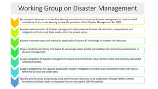 Working Group on Disaster Management
Recommend measures to streamline existing institutional structure on disaster management in order to avoid
multiplicity of structures keeping in view the provision of the Disaster Management Act 2005.
Review implementation of disaster management policy towards disaster risk reduction, preparedness and
mitigation at Centre and State levels and in the private sector.
Explore innovative ways and means for applicable of Science & Technology in disaster risk reduction.
Draw a roadmap and policy framework to encourage public-private partnership and community participation in
disaster management.
Assess integration of disaster management related concerned to be inbuilt central sector and centrally sponsored
schemes/projects.
Suggest programmes for capacity building for disaster mitigation at Centre, State and district levels with special
reference to rural and urban area.
Identify priority areas and projects along with financial resources to be undertaken through NDMA. Central
Ministries and State Govts in integrated manner during the 12th Plan period
 
