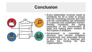Conclusion
• Every stakeholder involved needs to
contribute his bit in order to ensure
that the increasing hazards and risks
and the vulnerabilities get addressed
in a planned and systematic manner,
thereby increasing the coping
capacities of the communities at
large and making them resilient to
the impacts of disasters.
• Government is committed to
structure and convert mitigation
requirements into actionable format
to place them on a roadmap and
source the funding for their
implementation.
 