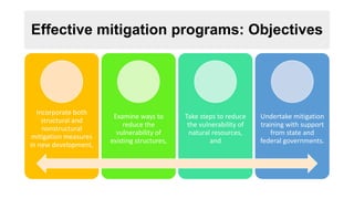 Effective mitigation programs: Objectives
Incorporate both
structural and
nonstructural
mitigation measures
in new development,
Examine ways to
reduce the
vulnerability of
existing structures,
Take steps to reduce
the vulnerability of
natural resources,
and
Undertake mitigation
training with support
from state and
federal governments.
 