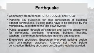 Earthquake
• Community preparedness: 'DROP, COVER and HOLD’
• Planning BIS guidelines for safe construction of buildings
against earthquakes. Building plans have to be checked by the
Municipality, according to the laid down bylaws.
• Public education through sensitization and training programme
for community, architects, engineers, builders, masons,
teachers, government functionaries teachers and students.
• Engineered structures: Encourage improved building design
and construction practices. Analysis soil type before
construction. Building structures on soft soil should be avoided.
 