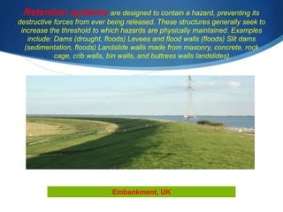 Retention systems are designed to contain a hazard, preventing its
destructive forces from ever being released. These structures generally seek to
increase the threshold to which hazards are physically maintained. Examples
include: Dams (drought, floods) Levees and flood walls (floods) Slit dams
(sedimentation, floods) Landslide walls made from masonry, concrete, rock
cage, crib walls, bin walls, and buttress walls landslides)
Embankment, UK
 