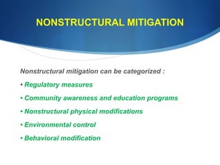 NONSTRUCTURAL MITIGATION
Nonstructural mitigation can be categorized :
• Regulatory measures
• Community awareness and education programs
• Nonstructural physical modifications
• Environmental control
• Behavioral modification
 