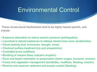 Environmental Control
These nonstructural mechanisms tend to be highly hazard specific, and
include:
• Explosive detonation to relieve seismic pressure (earthquakes)
• Launched or placed explosives to release stored snow cover (avalanches)
• Cloud seeding (hail, hurricanes, drought, snow)
• Chemical surface treatment (ice and snowstorms)
• Controlled burns (wildfires)
• Bombing of volcano flows (volcanic eruption)
• Dune and beach restoration or preservation (storm surges, tsunamis, erosion)
• Forest and vegetation management (landslides, mudflows, flooding, erosion)
• Riverine and reservoir sediment and erosion control (flooding)
 