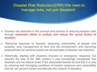 Disaster Risk Reduction(DRR):We need to
manage risks, not just disasters!
S Disaster risk reduction is the concept and practice of reducing disaster risks
through systematic efforts to analyze and reduce the causal factors of
disasters.
S Reducing exposure to hazards, lessening vulnerability of people and
property, wise management of land and the environment, and improving
preparedness for adverse events are all examples of disaster risk reduction.
S Historically, dealing with disasters focused on emergency response, but
towards the end of the 20th century it was increasingly recognized that
disasters are not natural (even if the associated hazard is) and that it is only
by reducing and managing conditions of hazard, exposure and vulnerability
that we can prevent losses and alleviate the impacts of disasters.
 