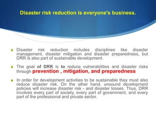 Disaster risk reduction is everyone's business.
S Disaster risk reduction includes disciplines like disaster
management, disaster mitigation and disaster preparedness, but
DRR is also part of sustainable development.
S The goal of DRR is to reduce vulnerabilities and disaster risks
through prevention , mitigation, and preparedness
S In order for development activities to be sustainable they must also
reduce disaster risk. On the other hand, unsound development
policies will increase disaster risk - and disaster losses. Thus, DRR
involves every part of society, every part of government, and every
part of the professional and private sector.
 