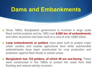 Dams and Embankments
S Since 1960s, Bangladesh government is involved in large scale
flood control projects and by 1993 over 8,000 km of embankments
and other structures had been built at a cost of over US$5 billion.
S Loop embankments or polders have been built to protect major
urban centers and coastal agricultural land while submersible
embankments have been constructed for crop production and
protection against flash floods in certain areas
S Bangladesh has 123 polders, of which 49 are sea-facing. These
were constructed in the 1960s to protect the coast from tidal
flooding and reduce salinity incursion .
 