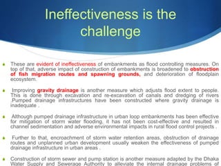 Ineffectiveness is the
challenge
S These are evident of ineffectiveness of embankments as flood controlling measures. On
top of that, adverse impact of construction of embankments is broadened to obstruction
of fish migration routes and spawning grounds, and deterioration of floodplain
ecosystem.
S Improving gravity drainage is another measure which adjusts flood extent to people.
This is done through excavation and re-excavation of canals and dredging of rivers
.Pumped drainage infrastructures have been constructed where gravity drainage is
inadequate .
S Although pumped drainage infrastructure in urban loop embankments has been effective
for mitigation of storm water flooding, it has not been cost-effective and resulted in
channel sedimentation and adverse environmental impacts in rural flood control projects .
S Further to that, encroachment of storm water retention areas, obstruction of drainage
routes and unplanned urban development usually weaken the effectiveness of pumped
drainage infrastructure in urban areas .
S Construction of storm sewer and pump station is another measure adapted by the Dhaka
Water Supply and Sewerage Authority to alleviate the internal drainage problems of
 