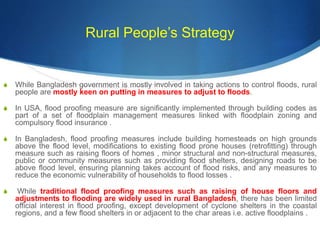 Rural People’s Strategy
S While Bangladesh government is mostly involved in taking actions to control floods, rural
people are mostly keen on putting in measures to adjust to floods.
S In USA, flood proofing measure are significantly implemented through building codes as
part of a set of floodplain management measures linked with floodplain zoning and
compulsory flood insurance .
S In Bangladesh, flood proofing measures include building homesteads on high grounds
above the flood level, modifications to existing flood prone houses (retrofitting) through
measure such as raising floors of homes , minor structural and non-structural measures,
public or community measures such as providing flood shelters, designing roads to be
above flood level, ensuring planning takes account of flood risks, and any measures to
reduce the economic vulnerability of households to flood losses .
S While traditional flood proofing measures such as raising of house floors and
adjustments to flooding are widely used in rural Bangladesh, there has been limited
official interest in flood proofing, except development of cyclone shelters in the coastal
regions, and a few flood shelters in or adjacent to the char areas i.e. active floodplains .
 