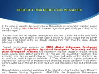 DROUGHT RISK REDUCTION MEASURES
In the event of drought, the government of Bangladesh has undertaken irrigation project
through installing deep tube well to increase agricultural productivity particularly in the
northern region.
Records show that the irrigation coverage was less than 2 million ha in the early 1980s
and took almost two decades to reach about 5 million ha. It also reveals that the growth
rate was a bit higher in the last decade (starting from 1994) than the earlier decade
(starting from 1982).
Several governmental agencies like BMDA (Barind Multipurpose Development
Authority), BADC (Bangladesh Agricultural Development Corporation) and RDA
(Rural Development Academy) has undertaken irrigation project in drought affected
areas. Among them, BMDA plays the key role and has successfully expanded their
executing area through construction of cross dams and water control structures; re-
excavation of canals and ponds; installation of DTWs; afforestation; improve surface water
augmentation; construction of irrigation canals and roads; electric connection for the DTWs;
drinking water supply through the over head tank and production of fine and aromatic rice
etc.
Bangladesh has established institutions at the national level such as the Space Research
and Remote Sensing Organization (SPARRSO), the Bangladesh Meteorological
 