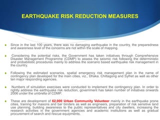 EARTHQUAKE RISK REDUCTION MEASURES
S Since in the last 100 years, there was no damaging earthquake in the country, the preparedness
and awareness level of the concerns are not within the scale of mapping.
S Considering the potential risks, the Government has taken initiatives through Comprehensive
Disaster Management Programme (CDMP) to assess the seismic risk following the deterministic
and probabilistic procedures mainly to address the scenario based earthquake risk management in
the country.
S Following the estimated scenarios, spatial emergency risk management plan in the name of
contingency plan developed for the main cities, viz., Dhaka. Chittagong and Sylhet as well as other
ten major responding agencies.
S Numbers of simulation exercises were conducted to implement the contingency plan. In order to
rightly address the earthquake risk reduction, government has taken number of initiatives onwards
2006 under the umbrella of CDMP.
S These are development of 62,000 Urban Community Volunteer mainly in the earthquake prone
cities, training for masons and bar binders as well as engineers, preparation of risk sensitive land
use planning, building awareness to the public representatives and city dwellers, increasing the
research activities in the government agencies and academic institutions as well as gradual
procurement of search and rescue equipments.
 
