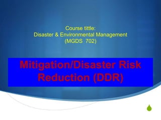 S
Course tittle:
Disaster & Environmental Management
(MGDS 702)
Mitigation/Disaster Risk
Reduction (DDR)
 