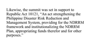 Likewise, the summit was set in support to
Republic Act 10121, “An act strengthening the
Philippine Disaster Risk Reduction and
Management System, providing for the NDRRM
framework and institutionalizing the NDRRM
Plan, appropriating funds therefor and for other
purposes.”
 