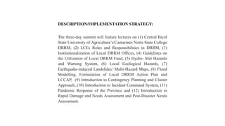 DESCRIPTION/IMPLEMENTATION STRATEGY:
The three-day summit will feature lectures on (1) Central Bicol
State University of Agriculture’s/Camarines Norte State College
DRRM, (2) LCEs Roles and Responsibilities in DRRM, (3)
Institutionalization of Local DRRM Offices, (4) Guidelines on
the Utilization of Local DRRM Fund, (5) Hydro- Met Hazards
and Warning System, (6) Local Geological Hazards, (7)
Earthquake-induced Landslides/ Multi-Hazard Maps, (8) Flood
Modelling, Formulation of Local DRRM Action Plan and
LCCAP, (9) Introduction to Contingency Planning and Cluster
Approach, (10) Introduction to Incident Command System, (11)
Pandemic Response of the Province and (12) Introduction to
Rapid Damage and Needs Assessment and Post-Disaster Needs
Assessment.
 