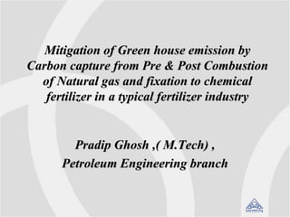 Mitigation of Green house emission by
Carbon capture from Pre & Post Combustion
of Natural gas and fixation to chemical
fertilizer in a typical fertilizer industry
Pradip Ghosh ,( M.Tech) ,
Petroleum Engineering branch
 