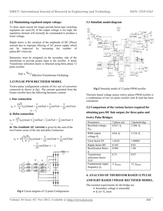 IJRET: International Journal of Research in Engineering and Technology ISSN: 2319-1163
__________________________________________________________________________________________
Volume: 01 Issue: 03 | Nov-2012, Available @ http://www.ijret.org 268
2.2 Maintaining regulated output voltage:
To draw input current for longer periods boost-type switching
regulators are used [9]. If the output voltage is too high, the
regulation element will normally be commanded to produce a
lower voltage.
Ripple factor is the variation of the amplitude of DC (Direct
current) due to improper filtering of AC power supply which
can be improved by increasing the number of
pulses.RF=vrms/vdc.
Harmonics must be mitigated on the secondary side of the
transformer to provide proper input to the rectifier. A better
Transformer utilization factor is obtained using three phase 12
pulse rectifier.
TUF =
VDC
Effective Transformer VARating
3.12 PULSE PWM RECTIFIER MODEL
Twelve-pulse configuration consists of two sets of converters
connected as shown in fig1. The currents generated from the
Graetz rectifier have the following harmonic content:
i. Star connection
iA =
2 3
π
ID(cosωt −
1
5
cos5ωt +
1
7
cos7ωt −
1
11
cos11ωt
+ ⋯ )
ii. Delta connection
iA =
2 3
π
ID(cosωt +
1
5
cos5ωt −
1
7
cos7ωt −
1
11
cos11ωt +
⋯)
iii. The resultant AC current is given by the sum of the
two Fourier series of the star and delta Connection
iA = 2
2 3
π
ID(cosωt −
1
11
cos11ωt +
1
13
cos13ωt
−
1
23
cos23ωt + ⋯ )
Fig-1 Circuit diagram of 12-pulse Configuration
3.1 Simulink model diagram
Fig-2 Simulink model of 12 pulse PWM rectifier
Thyristor based voltage source twelve pulses PWM rectifier is
a combination of two six pulse rectifier with R load has been
considered.
3.2 Comparison of the various factors required for
obtaining pure DC link output, for three pulse and
twelve Pulse Bridges:
Parameters 3 phase star 12pulsebridge
Rectified voltage-
𝑉𝐷𝐶
0.827. 𝑉𝑠 3.308. 𝑉𝑠
RMS output
voltage-𝑉𝐿
0.84. 𝑉𝑠 3.310. 𝑉𝑠
Form factor-FF 1.0165 1.00005
Ripple factor-RF 0.182 0.01
Rectification Ratio-
η
0.986 1.00
Transformer
utilization factor-
TUF
0.73 0.97
Fundamental ripple
frequency-𝑓𝑅
3. 𝑓𝑚𝑎𝑖𝑛𝑠 12. 𝑓𝑚𝑎𝑖𝑛𝑠
4. ANALYSIS OF THYRISTOR BASED 12 PULSE
AND IGBT BASED 3 PHASE RECTIFIER MODEL.
The essential requirements for the bridge are:
 Secondary voltage is sinusoidal
 𝑉𝑠 (t)= 𝑉𝑠 sinωt
Continuous
powergui
v
+
-
Voltage Measurement8
v+
-
Voltage Measurement7
v
+
-
Voltage Measurement6
v+
-
Voltage Measurement5
v+
-
Voltage Measurement4
v+
-
Voltage Measurement3
v+
-
Voltage Measurement2
v+
-
Voltage Measurement1
v+
-
Voltage Measurement
Vdcreference
g
A
B
C
+
-
Universal Bridge1
g
A
B
C
+
-
Universal Bridge
acos
Trigonometric
Function
A
B
C
Three-Phase Source3
A
B
C
Three-Phase Source
A
B
C
a
b
c
Three-Phase
Transformer
(Two Windings)1
A
B
C
a
b
c
Three-Phase
Transformer
(Two Windings)
N
A
B
C
Three-Phase
Programmable
Voltage Sourcealpha_deg
AB
BC
CA
Block
pulses
Synchronized
6-Pulse Generator1
alpha_deg
AB
BC
CA
Block
pulses
Synchronized
6-Pulse Generator
Sine Wave
Series RLC Branch
Scope5
Scope4
Scope3
Scope2
Scope12
Scope1
Scope
node 10
In Mean
Mean Value3
In Mean
Mean Value2
In Mean
Mean Value
1/2
Gain1 -K-
Gain
Divide
-0.008422
Display2
0.07967
Display1
0.07179
Display
i
+ -
Current Measurement
-C-
Constant5
 