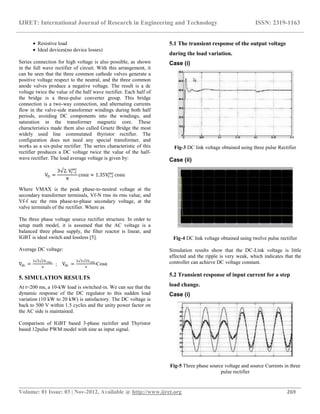 IJRET: International Journal of Research in Engineering and Technology ISSN: 2319-1163
__________________________________________________________________________________________
Volume: 01 Issue: 03 | Nov-2012, Available @ http://www.ijret.org 269
 Resistive load
 Ideal devices(no device losses)
Series connection for high voltage is also possible, as shown
in the full wave rectifier of circuit. With this arrangement, it
can be seen that the three common cathode valves generate a
positive voltage respect to the neutral, and the three common
anode valves produce a negative voltage. The result is a dc
voltage twice the value of the half wave rectifier. Each half of
the bridge is a three-pulse converter group. This bridge
connection is a two-way connection, and alternating currents
flow in the valve-side transformer windings during both half
periods, avoiding DC components into the windings, and
saturation in the transformer magnetic core. These
characteristics made them also called Graetz Bridge the most
widely used line commutated thyristor rectifier. The
configuration does not need any special transformer, and
works as a six-pulse rectifier. The series characteristic of this
rectifier produces a DC voltage twice the value of the half-
wave rectifier. The load average voltage is given by:
VD =
3 2. Vf−f
sec
π
cosα ≈ 1.35Vf−f
sec
cosα
Where VMAX is the peak phase-to-neutral voltage at the
secondary transformer terminals, Vf-N rms its rms value, and
Vf-f sec the rms phase-to-phase secondary voltage, at the
valve terminals of the rectifier. Where as
The three phase voltage source rectifier structure. In order to
setup math model, it is assumed that the AC voltage is a
balanced three phase supply, the filter reactor is linear, and
IGBT is ideal switch and lossless [5].
Average DC voltage:
Vdc =
3 3 2Vrms
π
; Vdc =
3 3 2Vrms
π
Cosα
5. SIMULATION RESULTS
At t=200 ms, a 10-kW load is switched-in. We can see that the
dynamic response of the DC regulator to this sudden load
variation (10 kW to 20 kW) is satisfactory. The DC voltage is
back to 500 V within 1.5 cycles and the unity power factor on
the AC side is maintained.
Comparison of IGBT based 3-phase rectifier and Thyristor
based 12pulse PWM model with sine as input signal.
5.1 The transient response of the output voltage
during the load variation.
Case (i)
Fig-3 DC link voltage obtained using three pulse Rectifier
Case (ii)
Fig-4 DC link voltage obtained using twelve pulse rectifier
Simulation results show that the DC-Link voltage is little
affected and the ripple is very weak, which indicates that the
controller can achieve DC voltage constant.
5.2 Transient response of input current for a step
load change.
Case (i)
Fig-5 Three phase source voltage and source Currents in three
pulse rectifier
 