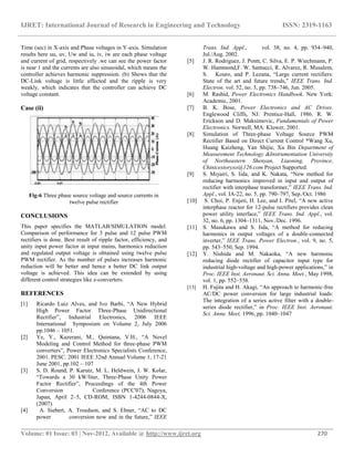 IJRET: International Journal of Research in Engineering and Technology ISSN: 2319-1163
__________________________________________________________________________________________
Volume: 01 Issue: 03 | Nov-2012, Available @ http://www.ijret.org 270
Time (sec) in X-axis and Phase voltages in Y-axis. Simulation
results here uu, uv, Uw and iu, iv, iw are each phase voltage
and current of grid, respectively .we can see the power factor
is near 1 and the currents are also sinusoidal, which means the
controller achieves harmonic suppression. (b) Shows that the
DC-Link voltage is little affected and the ripple is very
weakly, which indicates that the controller can achieve DC
voltage constant.
Case (ii)
Fig-6 Three phase source voltage and source currents in
twelve pulse rectifier
CONCLUSIONS
This paper specifies the MATLAB/SIMULATION model.
Comparison of performance for 3 pulse and 12 pulse PWM
rectifiers is done. Best result of ripple factor, efficiency, and
unity input power factor at input mains, harmonics reduction
and regulated output voltage is obtained using twelve pulse
PWM rectifier. As the number of pulses increases harmonic
reduction will be better and hence a better DC link output
voltage is achieved. This idea can be extended by using
different control strategies like z-converters.
REFERENCES
[1] Ricardo Luiz Alves, and Ivo Barbi, “A New Hybrid
High Power Factor Three-Phase Unidirectional
Rectifier”, Industrial Electronics, 2006 IEEE
International Symposium on Volume 2, July 2006
pp.1046 – 1051.
[2] Ye, Y., Kazerani, M., Quintana, V.H., “A Novel
Modeling and Control Method for three-phase PWM
converters”, Power Electronics Specialists Conference,
2001. PESC. 2001 IEEE 32nd Annual Volume 1, 17-21
June 2001, pp.102 – 107
[3] S. D. Round, P. Karutz, M. L. Heldwein, J. W. Kolar,
“Towards a 30 kW/liter, Three-Phase Unity Power
Factor Rectifier”, Proceedings of the 4th Power
Conversion Conference (PCC'07), Nagoya,
Japan, April 2–5, CD-ROM, ISBN 1-4244-0844-X,
(2007).
[4] A. Siebert, A. Troedson, and S. Ebner, “AC to DC
power conversion now and in the future,” IEEE
Trans. Ind. Appl., vol. 38, no. 4, pp. 934–940,
Jul./Aug. 2002.
[5] J. R. Rodriguez, J. Pontt, C. Silva, E. P. Wiechmann, P.
W. Hammond,F. W. Santucci, R. Alvarez, R. Musalem,
S. Kouro, and P. Lezana, “Large current rectifiers:
State of the art and future trends,” IEEE Trans. Ind.
Electron. vol. 52, no. 3, pp. 738–746, Jun. 2005.
[6] M. Rashid, Power Electronics Handbook. New York:
Academic, 2001.
[7] B. K. Bose, Power Electronics and AC Drives.
Englewood Cliffs, NJ: Prentice-Hall, 1986. R. W.
Erickson and D. Maksimovic, Fundamentals of Power
Electronics. Norwell, MA: Kluwer, 2001.
[8] Simulation of Three-phase Voltage Source PWM
Rectifier Based on Direct Current Control *Wang Xu,
Huang Kaizheng, Yan Shijie, Xu Bin Department of
Measurement Technology &Instrumentation University
of Northeastern Shenyan, Liaoning, Province,
Chinicestoryxo@126.com Project Supported.
[9] S. Miyairi, S. Iida, and K. Nakata, “New method for
reducing harmonics improved in input and output of
rectifier with interphase transformer,” IEEE Trans. Ind.
Appl., vol. IA-22, no. 5, pp. 790–797, Sep./Oct. 1986
[10] S. Choi, P. Enjeti, H. Lee, and I. Pitel, “A new active
interphase reactor for 12-pulse rectifiers provides clean
power utility interface,” IEEE Trans. Ind. Appl., vol.
32, no. 6, pp. 1304–1311, Nov./Dec. 1996.
[11] S. Masukawa and S. Iida, “A method for reducing
harmonics in output voltages of a double-connected
inverter,” IEEE Trans. Power Electron., vol. 9, no. 5,
pp. 543–550, Sep. 1994.
[12] Y. Nishida and M. Nakaoka, “A new harmonic
reducing diode rectifier of capacitor input type for
industrial high-voltage and high-power applications,” in
Proc. IEEE Inst. Aeronaut. Sci. Annu. Meet., May 1998,
vol. 1, pp. 552–558.
[13] H. Fujita and H. Akagi, “An approach to harmonic-free
AC/DC power conversion for large industrial loads:
The integration of a series active filter with a double-
series diode rectifier,” in Proc. IEEE Inst. Aeronaut.
Sci. Annu. Meet, 1996, pp. 1040–1047
 