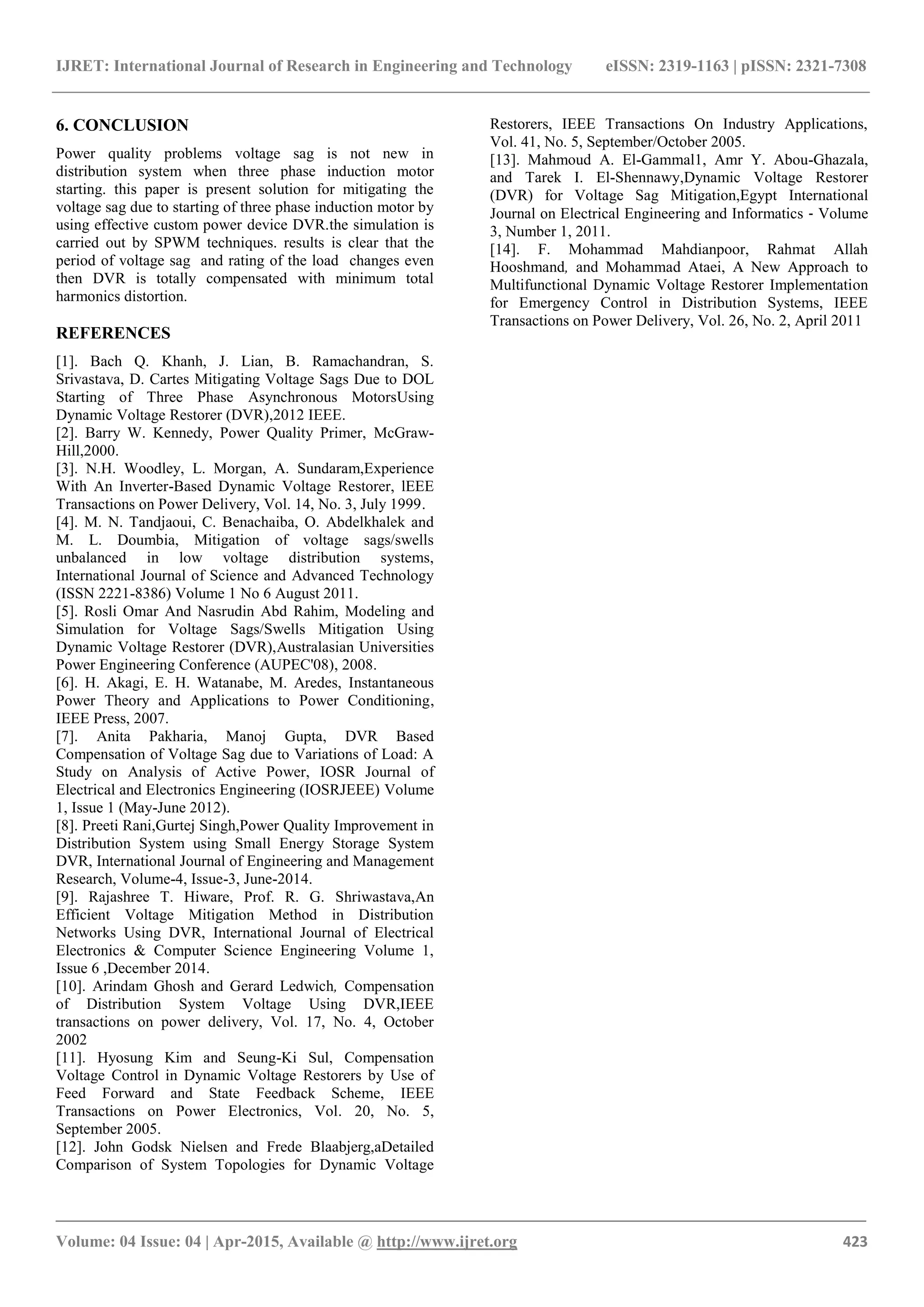 IJRET: International Journal of Research in Engineering and Technology eISSN: 2319-1163 | pISSN: 2321-7308
_______________________________________________________________________________________
Volume: 04 Issue: 04 | Apr-2015, Available @ http://www.ijret.org 423
6. CONCLUSION
Power quality problems voltage sag is not new in
distribution system when three phase induction motor
starting. this paper is present solution for mitigating the
voltage sag due to starting of three phase induction motor by
using effective custom power device DVR.the simulation is
carried out by SPWM techniques. results is clear that the
period of voltage sag and rating of the load changes even
then DVR is totally compensated with minimum total
harmonics distortion.
REFERENCES
[1]. Bach Q. Khanh, J. Lian, B. Ramachandran, S.
Srivastava, D. Cartes Mitigating Voltage Sags Due to DOL
Starting of Three Phase Asynchronous MotorsUsing
Dynamic Voltage Restorer (DVR),2012 IEEE.
[2]. Barry W. Kennedy, Power Quality Primer, McGraw-
Hill,2000.
[3]. N.H. Woodley, L. Morgan, A. Sundaram,Experience
With An Inverter-Based Dynamic Voltage Restorer, lEEE
Transactions on Power Delivery, Vol. 14, No. 3, July 1999.
[4]. M. N. Tandjaoui, C. Benachaiba, O. Abdelkhalek and
M. L. Doumbia, Mitigation of voltage sags/swells
unbalanced in low voltage distribution systems,
International Journal of Science and Advanced Technology
(ISSN 2221-8386) Volume 1 No 6 August 2011.
[5]. Rosli Omar And Nasrudin Abd Rahim, Modeling and
Simulation for Voltage Sags/Swells Mitigation Using
Dynamic Voltage Restorer (DVR),Australasian Universities
Power Engineering Conference (AUPEC'08), 2008.
[6]. H. Akagi, E. H. Watanabe, M. Aredes, Instantaneous
Power Theory and Applications to Power Conditioning,
IEEE Press, 2007.
[7]. Anita Pakharia, Manoj Gupta, DVR Based
Compensation of Voltage Sag due to Variations of Load: A
Study on Analysis of Active Power, IOSR Journal of
Electrical and Electronics Engineering (IOSRJEEE) Volume
1, Issue 1 (May-June 2012).
[8]. Preeti Rani,Gurtej Singh,Power Quality Improvement in
Distribution System using Small Energy Storage System
DVR, International Journal of Engineering and Management
Research, Volume-4, Issue-3, June-2014.
[9]. Rajashree T. Hiware, Prof. R. G. Shriwastava,An
Efficient Voltage Mitigation Method in Distribution
Networks Using DVR, International Journal of Electrical
Electronics & Computer Science Engineering Volume 1,
Issue 6 ,December 2014.
[10]. Arindam Ghosh and Gerard Ledwich, Compensation
of Distribution System Voltage Using DVR,IEEE
transactions on power delivery, Vol. 17, No. 4, October
2002
[11]. Hyosung Kim and Seung-Ki Sul, Compensation
Voltage Control in Dynamic Voltage Restorers by Use of
Feed Forward and State Feedback Scheme, IEEE
Transactions on Power Electronics, Vol. 20, No. 5,
September 2005.
[12]. John Godsk Nielsen and Frede Blaabjerg,aDetailed
Comparison of System Topologies for Dynamic Voltage
Restorers, IEEE Transactions On Industry Applications,
Vol. 41, No. 5, September/October 2005.
[13]. Mahmoud A. El-Gammal1, Amr Y. Abou-Ghazala,
and Tarek I. El-Shennawy,Dynamic Voltage Restorer
(DVR) for Voltage Sag Mitigation,Egypt International
Journal on Electrical Engineering and Informatics ‐ Volume
3, Number 1, 2011.
[14]. F. Mohammad Mahdianpoor, Rahmat Allah
Hooshmand, and Mohammad Ataei, A New Approach to
Multifunctional Dynamic Voltage Restorer Implementation
for Emergency Control in Distribution Systems, IEEE
Transactions on Power Delivery, Vol. 26, No. 2, April 2011
 