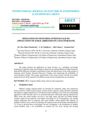 INTERNATIONAL JOURNAL OF ELECTRICAL ENGINEERING
 International Journal of Electrical Engineering and Technology (IJEET), ISSN 0976 –
 6545(Print), ISSN 0976 – 6553(Online) Volume 4, Issue 2, March – April (2013), © IAEME
                            & TECHNOLOGY (IJEET)

ISSN 0976 – 6545(Print)
ISSN 0976 – 6553(Online)                                                   IJEET
Volume 4, Issue 2, March – April (2013), pp. 37-45
© IAEME: www.iaeme.com/ijeet.asp
Journal Impact Factor (2013): 5.5028 (Calculated by GISI)
                                                                        ©IAEME
www.jifactor.com




           MITIGATION OF SWITCHING OVERVOLTAGE BY
       APPLICATION OF SURGE ARRESTER ON CAPACITOR BANK


           Dr. Mrs. Hina Chandwani1, C. D. Upadhyay2 , Akil Vahora3, Goutam Som4
       1
        Associate Professor, FTE, The M. S. University of Baroda, Vadodara, Gujarat, India
        2
          Reseach Scholar, FTE, The M. S. University of Baroda, Vadodara, Gujarat, India
  3
    Student of Master of Engineering L.D.College of Engineering, Ahmedabad, Gujarat, India
  4
    Student of Master of Engineering L.D.College of Engineering, Ahmedabad, Gujarat, India


  ABSTRACT

          The paper presents the application of surge arresters as a switching overvoltage
  protection of capacitor bank circuit breakers. Based on an existing Medium Voltage-Capacitor
  bank MATLAB power simulink is performed to show the effectiveness of the surge arrester in
  reducing circuit breaker Transient Recovery Voltages and minimizing the probability of
  circuit breaker restrikes. The energy requirements of the surge arresters and the overvoltage
  protection levels of the capacitors for different surge arrester arrangements are calculated.

  KEYWORDS: TRVs, Capacitor Bank, Surge Arrestor, De-energisation

  1.        INTRODUCTION

          Medium voltage capacitor banks are designed for industrial, utility and commercial
  power systems to improve power factor, increase system capacity, reduce harmonic distortion
  and improve voltage regulation.[1,2,3] Capacitor bank switching is one of the most demanding
  operations in MV networks, due to its associated transients. During the opening operation the
  TRVs across the circuit breaker can rise to very high values and that can initiate breaker
  restrikes which in turn generate even higher overvoltage [4, 8]. Consequently, any restrike
  implies additional stress to capacitor and circuit breaker, which reduces their lifetime. If
  multiple restrikes occur, which can damages the capacitor and circuit breaker immediately [6,
  7]. A way to prevent these overvoltages for new switchgears is the installation of modern
  circuit breakers with a low probability of restrike [5]. For users, having old existing

                                               37
 