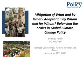 Mitigation of What and by What? Adaptation by Whom and for Whom? Balancing the Scales in Global Climate Change Policy  by Leisa Perch  IPC-IG/UNDP DevNet Conference: Nature, Poverty and Power November 26th, 2010 