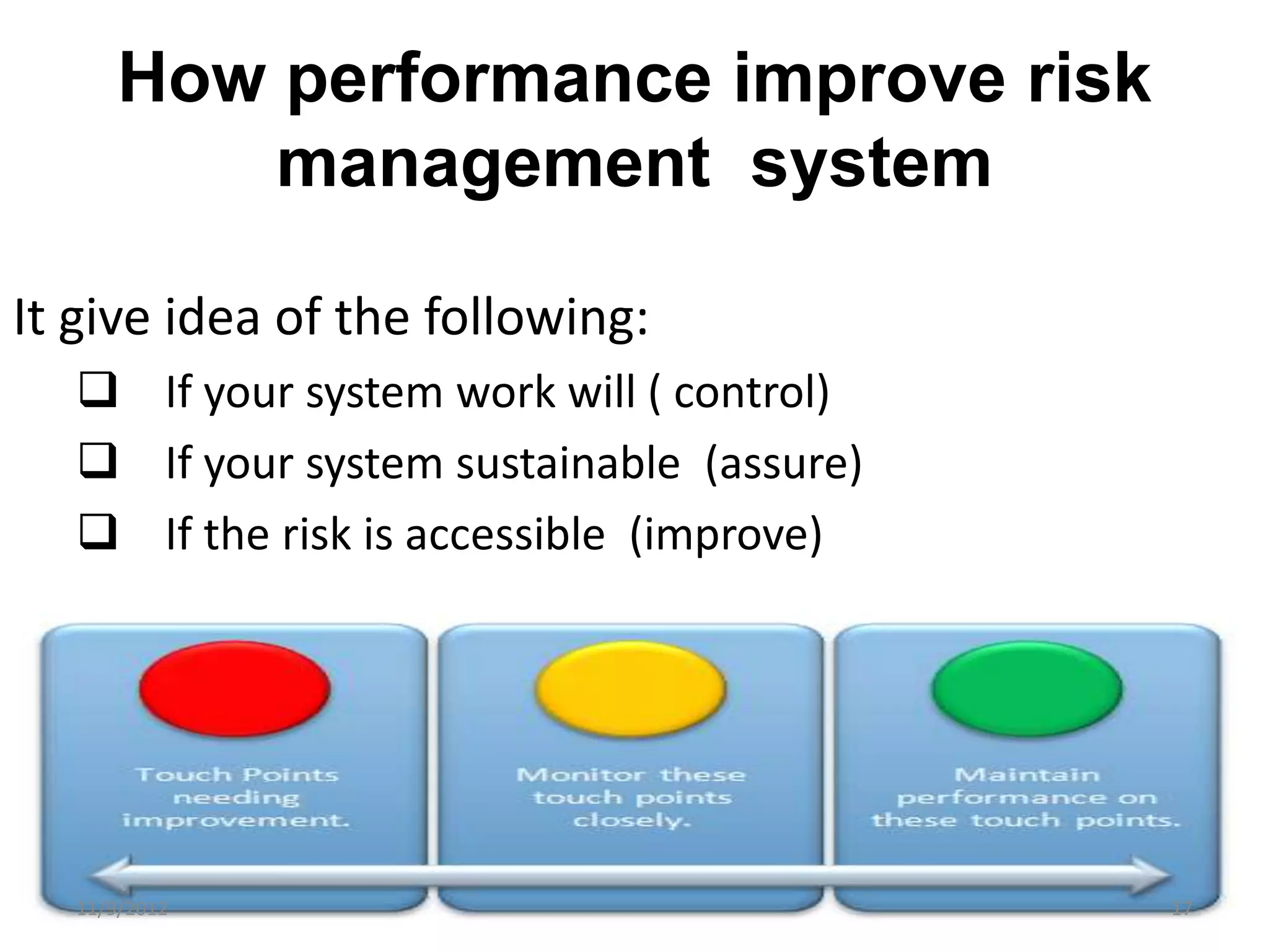 How performance improve risk
          management system

It give idea of the following:
   If your system work will ( control)
   If your system sustainable (assure)
   If the risk is accessible (improve)




  11/9/2012                               17
 