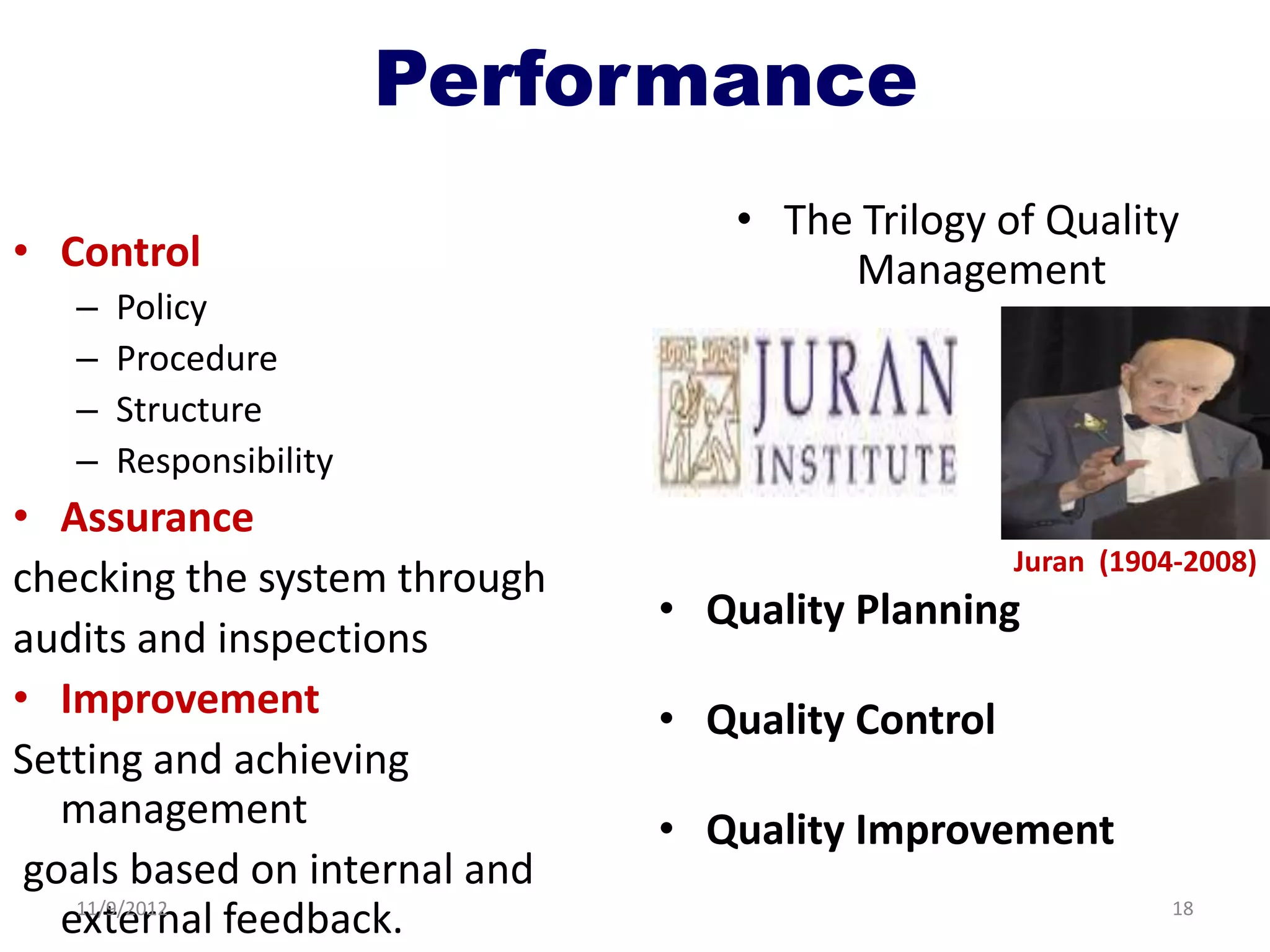 Performance
                                  • The Trilogy of Quality
• Control                              Management
   –   Policy
   –   Procedure
   –   Structure
   –   Responsibility
• Assurance
                                                   Juran (1904-2008)
checking the system through
                               • Quality Planning
audits and inspections
• Improvement                  • Quality Control
Setting and achieving
   management                  • Quality Improvement
 goals based on internal and
   external feedback.
    11/9/2012                                                 18
 