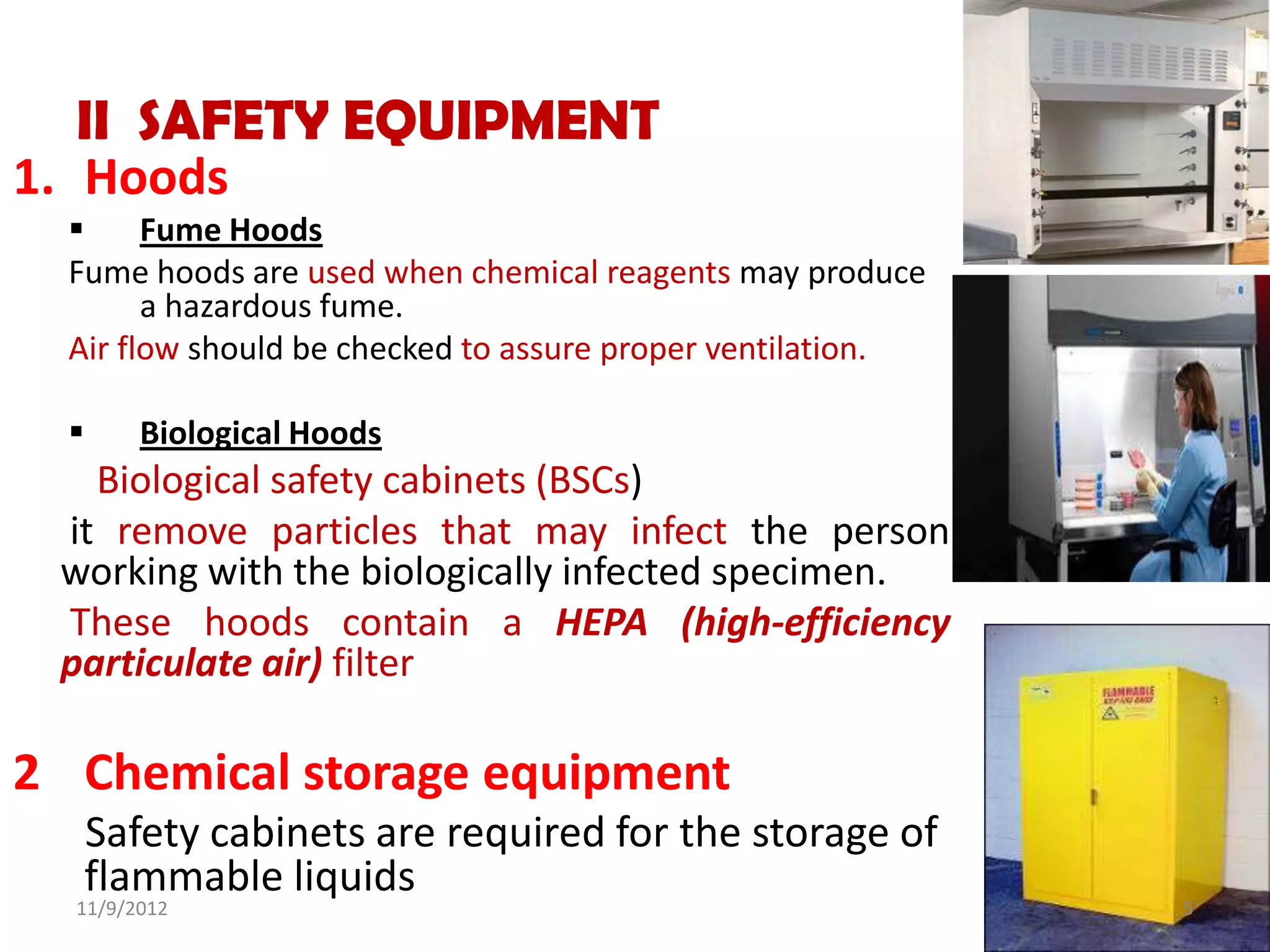 II SAFETY EQUIPMENT
1. Hoods
       Fume Hoods
  Fume hoods are used when chemical reagents may produce
        a hazardous fume.
  Air flow should be checked to assure proper ventilation.

       Biological Hoods
   Biological safety cabinets (BSCs)
 it remove particles that may infect the person
 working with the biologically infected specimen.
 These hoods contain a HEPA (high-efficiency
 particulate air) filter

2 Chemical storage equipment
   Safety cabinets are required for the storage of
   flammable liquids
  11/9/2012                                                  5
 