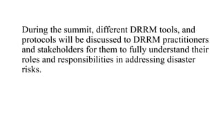 During the summit, different DRRM tools, and
protocols will be discussed to DRRM practitioners
and stakeholders for them to fully understand their
roles and responsibilities in addressing disaster
risks.
 