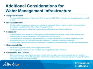 Additional Considerations for
Water Management Infrastructure
• Scope and Scale
– The potential facilities range in height from 30-50 m and from 600-1100 m in length, with storage capacities from 35-
61 Mm3.
• Risk Assessment
– The dam safety consequence rating of any potential structures will likely be high to very high due to significant
downstream population at risk. This will set the design criteria.
– Flood control structures must be fully capable of storing large volumes of water at all times
• Feasibility
– Critical feasibility study elements include: other flood damage reduction options, cost & benefit analysis, and
engineering performance evaluation of the flood damage reduction plans
– Considerable time is required for field investigations, updating the hydrologic information, modeling studies,
laboratory testing, etc., at the feasibility stage to make sure if these site conditions are suitable.
– Updating of the hydrologic information is essential for establishing the Inflow Design Flood and discharge facilities.
• Constructability
– Structures are typically constructed during summer months.
– Dry storage ponds located on rivers would still require significant outflow structures
• Ownership and Control
– Other critical aspects requiring consideration include: determining the appropriate project proponent, long term
ownership, resources required for operation, maintenance and surveillance, emergency preparedness and response,
safety assessments and evaluations etc.
 