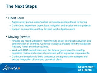 The Next Steps
• Short Term
– Aggressively pursue opportunities to increase preparedness for spring
– Continue to implement urgent local mitigation and erosion control projects
– Support communities as they develop local mitigation plans
• Moving forward
– Finalize the Flood Mitigation Framework to assist in project evaluation and
determination of priorities. Continue to assess projects from the Mitigation
Advisory Panel and other sources.
– Work with GOA departments and the federal government to develop
expedited review and approval processes within legislative requirements.
– Continue discussions to build consensus on appropriate strategies and
ensure integration of local and provincial plans.
 